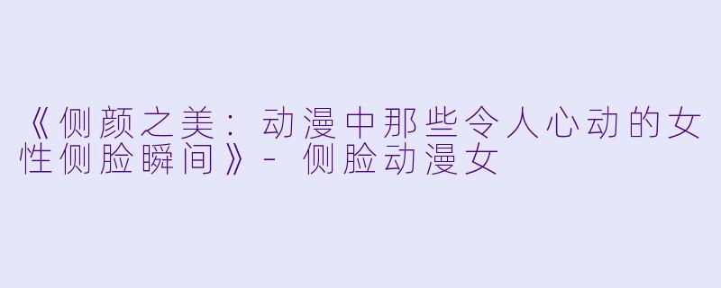 《侧颜之美：动漫中那些令人心动的女性侧脸瞬间》-侧脸动漫女