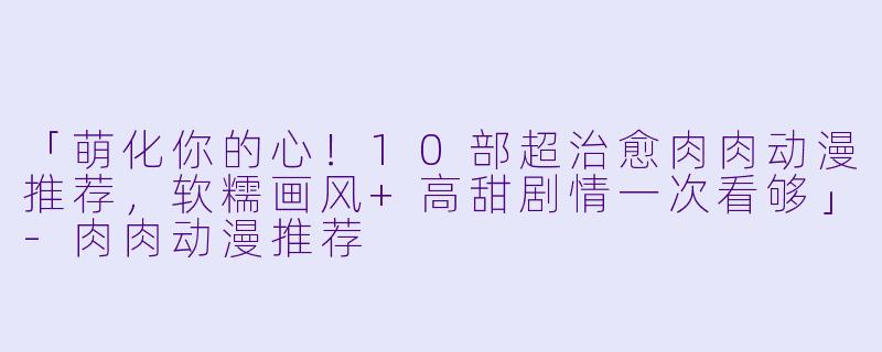 「萌化你的心！10部超治愈肉肉动漫推荐，软糯画风+高甜剧情一次看够」-肉肉动漫推荐