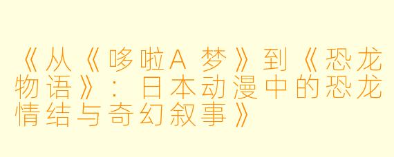 《从《哆啦A梦》到《恐龙物语》：日本动漫中的恐龙情结与奇幻叙事》