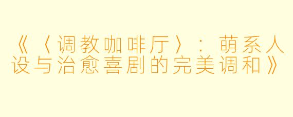 《〈调教咖啡厅〉：萌系人设与治愈喜剧的完美调和》