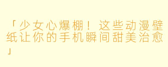 「少女心爆棚！这些动漫壁纸让你的手机瞬间甜美治愈」