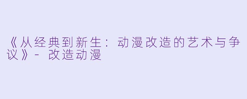 《从经典到新生：动漫改造的艺术与争议》-改造动漫