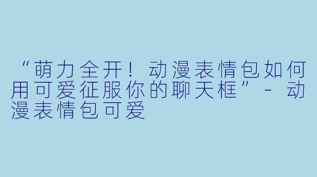 “萌力全开！动漫表情包如何用可爱征服你的聊天框”-动漫表情包可爱