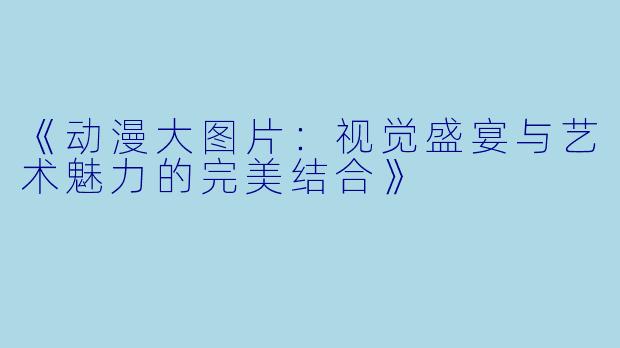 《动漫大图片：视觉盛宴与艺术魅力的完美结合》