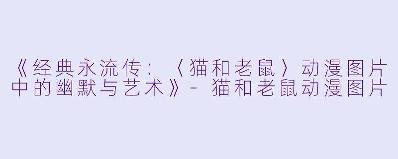 《经典永流传：〈猫和老鼠〉动漫图片中的幽默与艺术》-猫和老鼠动漫图片