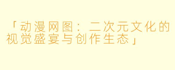 「动漫网图：二次元文化的视觉盛宴与创作生态」