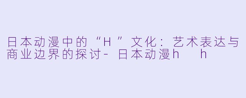 日本动漫中的“H”文化:艺术表达与商业边界的探讨