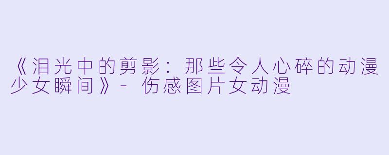 《泪光中的剪影：那些令人心碎的动漫少女瞬间》-伤感图片女动漫