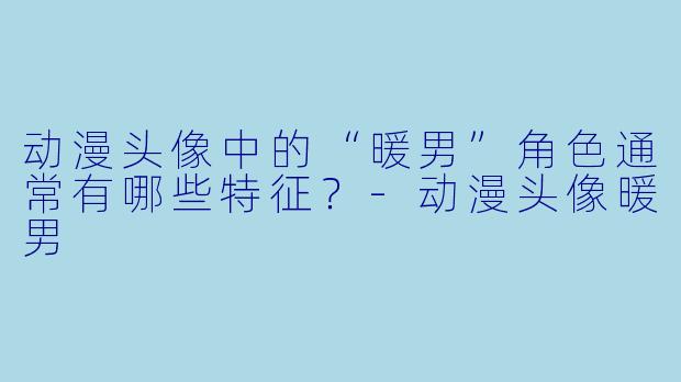 动漫头像中的“暖男”角色通常有哪些特征？-动漫头像暖男