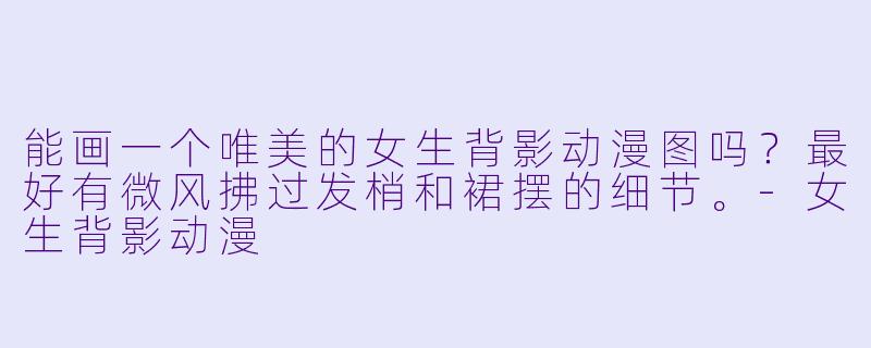 能画一个唯美的女生背影动漫图吗?最好有微风拂过发梢和裙摆的细节。