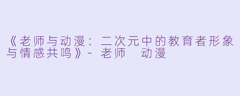 《老师与动漫：二次元中的教育者形象与情感共鸣》-老师 动漫