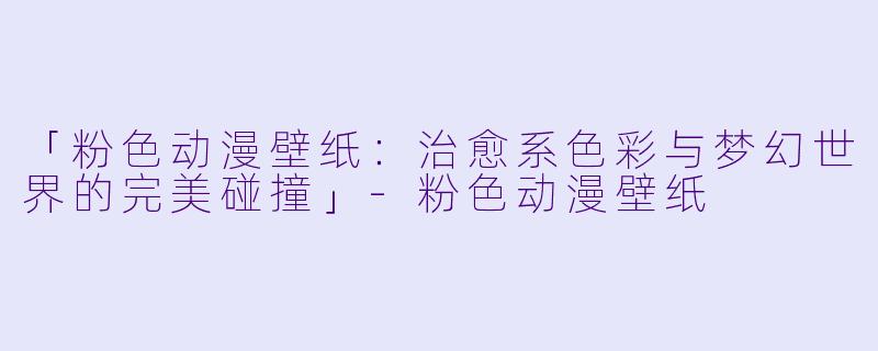 「粉色动漫壁纸：治愈系色彩与梦幻世界的完美碰撞」-粉色动漫壁纸