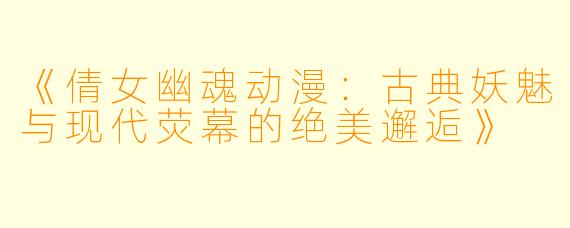 《倩女幽魂动漫:古典妖魅与现代荧幕的绝美邂逅》