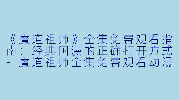 《魔道祖师》全集免费观看指南：经典国漫的正确打开方式-魔道祖师全集免费观看动漫