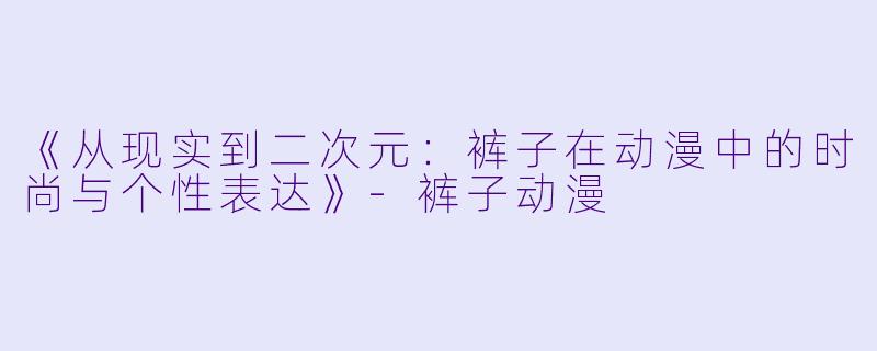 《从现实到二次元：裤子在动漫中的时尚与个性表达》-裤子动漫