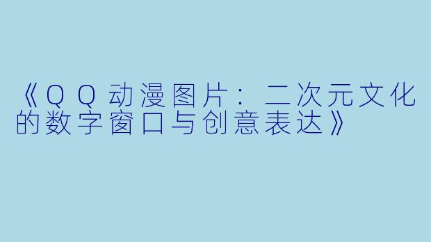 《QQ动漫图片：二次元文化的数字窗口与创意表达》