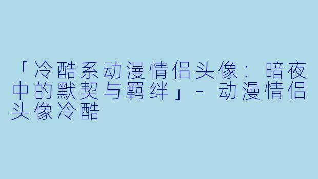 「冷酷系动漫情侣头像：暗夜中的默契与羁绊」-动漫情侣头像冷酷