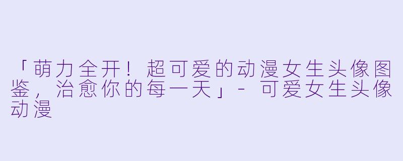 「萌力全开！超可爱的动漫女生头像图鉴，治愈你的每一天」-可爱女生头像动漫