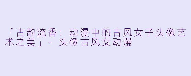 「古韵流香：动漫中的古风女子头像艺术之美」-头像古风女动漫