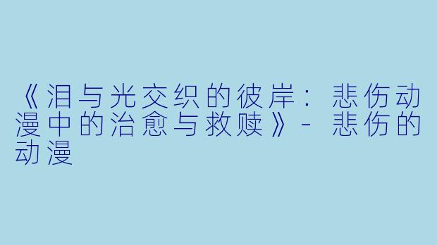 《泪与光交织的彼岸：悲伤动漫中的治愈与救赎》-悲伤的动漫