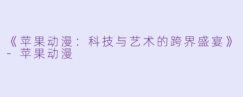 《苹果动漫：科技与艺术的跨界盛宴》-苹果动漫