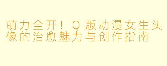 萌力全开！Q版动漫女生头像的治愈魅力与创作指南