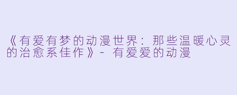 《有爱有梦的动漫世界：那些温暖心灵的治愈系佳作》-有爱爱的动漫