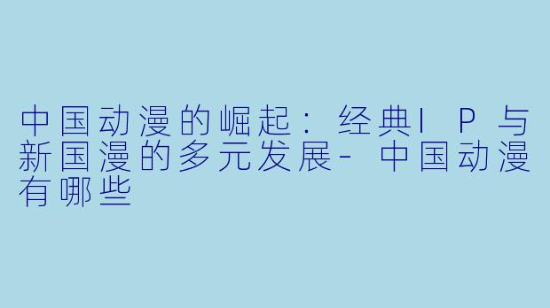 中国动漫的崛起：经典IP与新国漫的多元发展-中国动漫有哪些