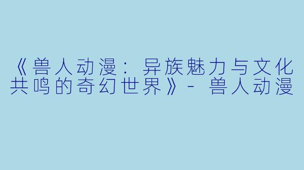 《兽人动漫：异族魅力与文化共鸣的奇幻世界》-兽人动漫