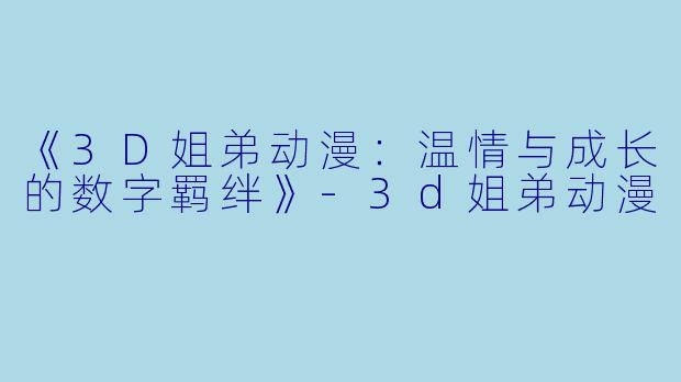 《3D姐弟动漫：温情与成长的数字羁绊》-3d姐弟动漫