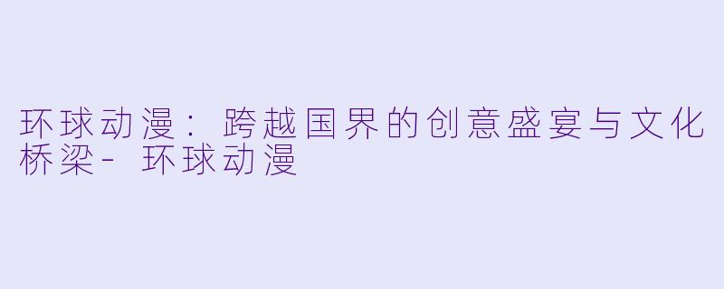环球动漫:跨越国界的创意盛宴与文化桥梁