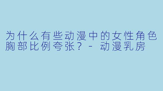 为什么有些动漫中的女性角色胸部比例夸张？-动漫乳房
