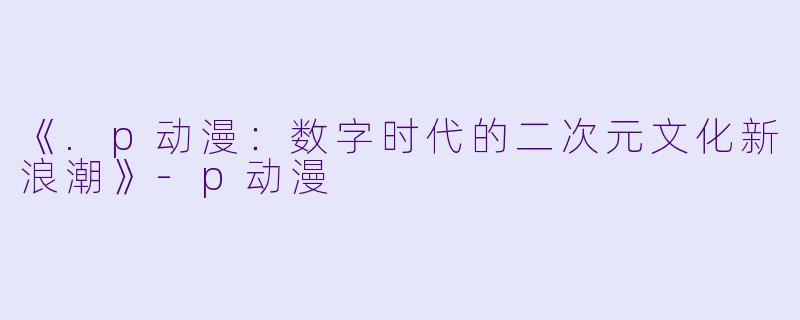 《.p动漫：数字时代的二次元文化新浪潮》-p动漫
