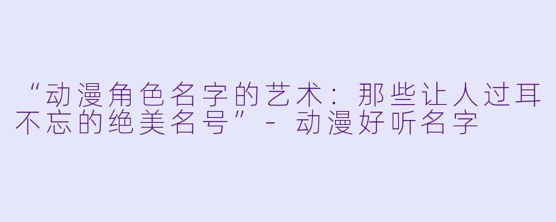 “动漫角色名字的艺术：那些让人过耳不忘的绝美名号”-动漫好听名字