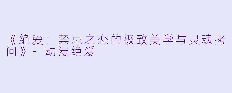 《绝爱：禁忌之恋的极致美学与灵魂拷问》-动漫绝爱