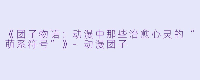 《团子物语:动漫中那些治愈心灵的“萌系符号”》