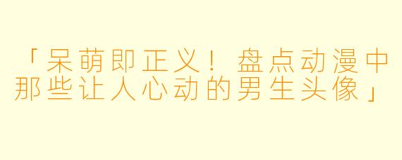 「呆萌即正义！盘点动漫中那些让人心动的男生头像」