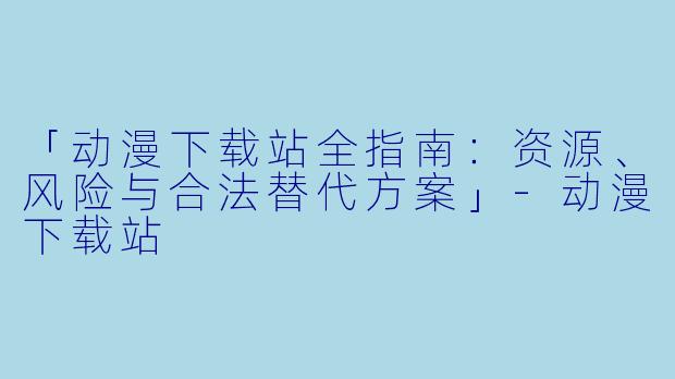 「动漫下载站全指南：资源、风险与合法替代方案」-动漫下载站