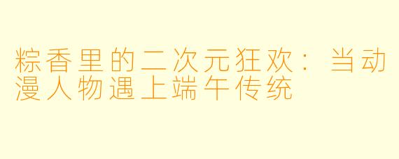 粽香里的二次元狂欢:当动漫人物遇上端午传统