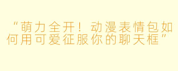 “萌力全开！动漫表情包如何用可爱征服你的聊天框”
