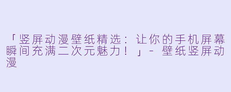「竖屏动漫壁纸精选：让你的手机屏幕瞬间充满二次元魅力！」-壁纸竖屏动漫