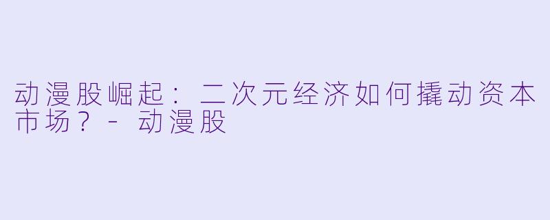 动漫股崛起：二次元经济如何撬动资本市场？-动漫股