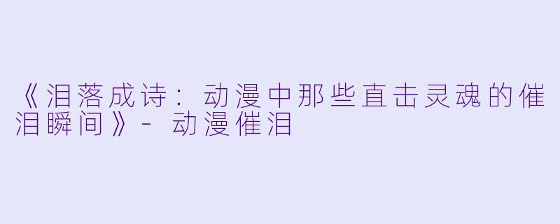 《泪落成诗：动漫中那些直击灵魂的催泪瞬间》-动漫催泪