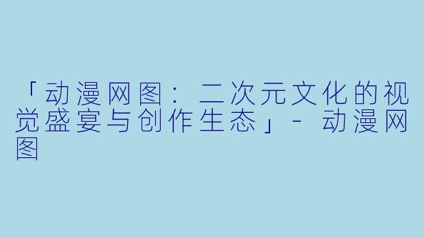 「动漫网图：二次元文化的视觉盛宴与创作生态」-动漫网图