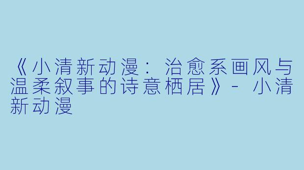 《小清新动漫：治愈系画风与温柔叙事的诗意栖居》-小清新动漫