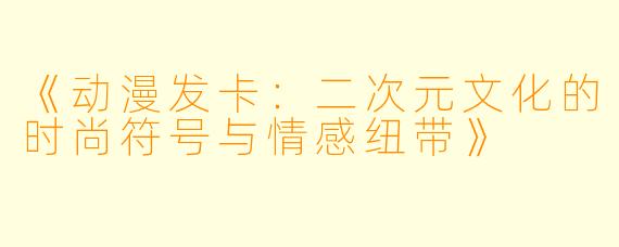 《动漫发卡：二次元文化的时尚符号与情感纽带》