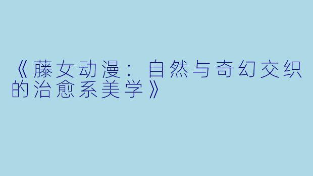 《藤女动漫：自然与奇幻交织的治愈系美学》