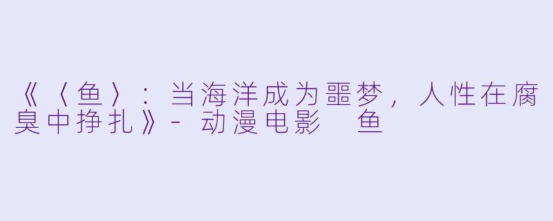 《〈鱼〉：当海洋成为噩梦，人性在腐臭中挣扎》-动漫电影 鱼