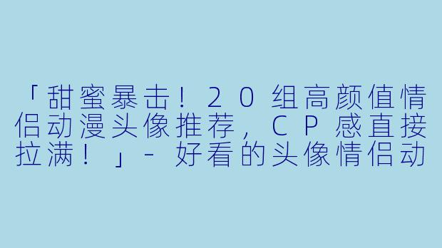 「甜蜜暴击！20组高颜值情侣动漫头像推荐，CP感直接拉满！」-好看的头像情侣动漫