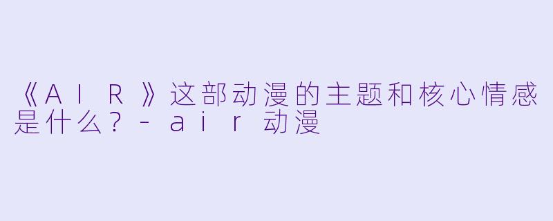 《AIR》这部动漫的主题和核心情感是什么？-air动漫